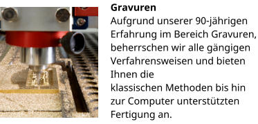 Gravuren Aufgrund unserer 90-jährigen Erfahrung im Bereich Gravuren, beherrschen wir alle gängigen Verfahrensweisen und bieten Ihnen die klassischen Methoden bis hin zur Computer unterstützten Fertigung an.